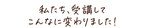 私たち、受講してこんなに変わりました！